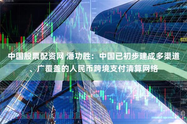 中国股票配资网 潘功胜：中国已初步建成多渠道、广覆盖的人民币跨境支付清算网络