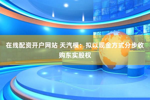 在线配资开户网站 天汽模：拟以现金方式分步收购东实股权