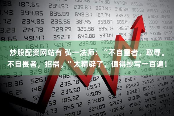 炒股配资网站有 弘一法师：“不自重者，取辱。不自畏者，招祸。”太精辟了，值得抄写一百遍！