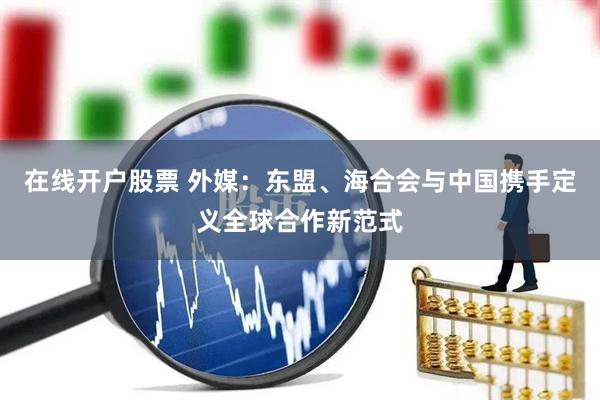 在线开户股票 外媒：东盟、海合会与中国携手定义全球合作新范式