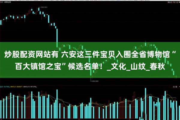炒股配资网站有 六安这三件宝贝入围全省博物馆“百大镇馆之宝”候选名单！_文化_山纹_春秋
