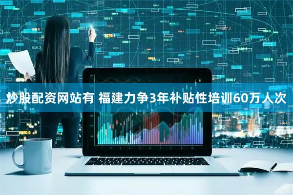 炒股配资网站有 福建力争3年补贴性培训60万人次