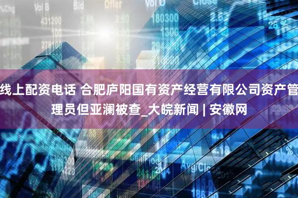 线上配资电话 合肥庐阳国有资产经营有限公司资产管理员但亚澜被查_大皖新闻 | 安徽网