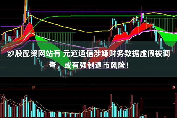 炒股配资网站有 元道通信涉嫌财务数据虚假被调查，或有强制退市风险！