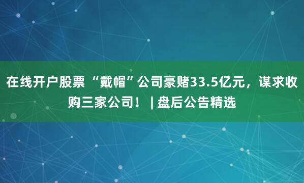 在线开户股票 “戴帽”公司豪赌33.5亿元，谋求收购三家公司！ | 盘后公告精选