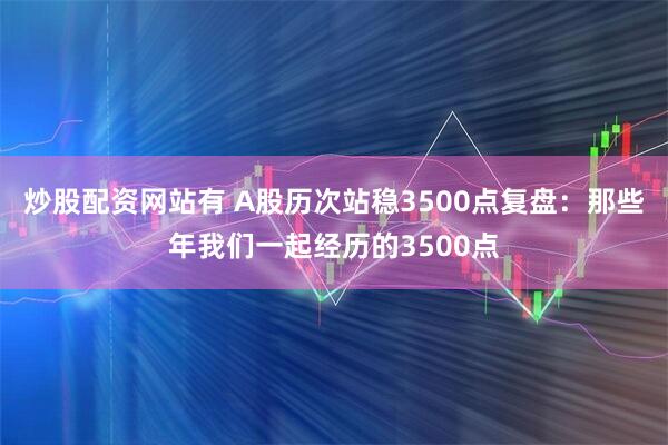 炒股配资网站有 A股历次站稳3500点复盘：那些年我们一起经历的3500点