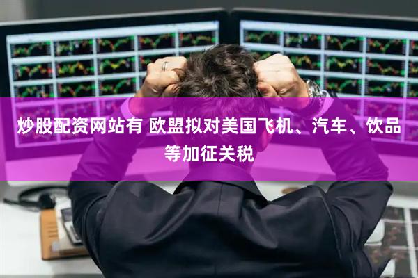 炒股配资网站有 欧盟拟对美国飞机、汽车、饮品等加征关税
