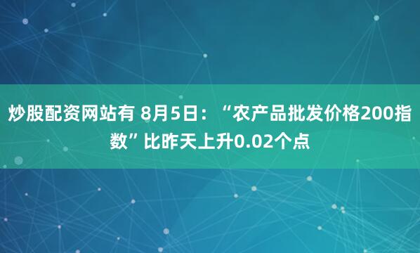 炒股配资网站有 8月5日：“农产品批发价格200指数”比昨天上升0.02个点