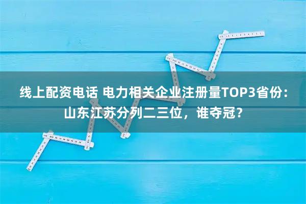 线上配资电话 电力相关企业注册量TOP3省份：山东江苏分列二三位，谁夺冠？