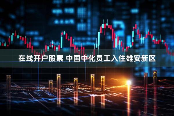 在线开户股票 中国中化员工入住雄安新区