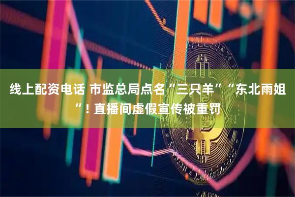 线上配资电话 市监总局点名“三只羊”“东北雨姐”! 直播间虚假宣传被重罚