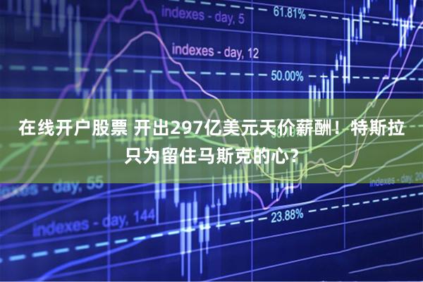 在线开户股票 开出297亿美元天价薪酬！特斯拉只为留住马斯克的心？