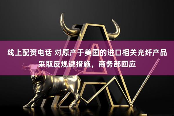 线上配资电话 对原产于美国的进口相关光纤产品采取反规避措施，商务部回应
