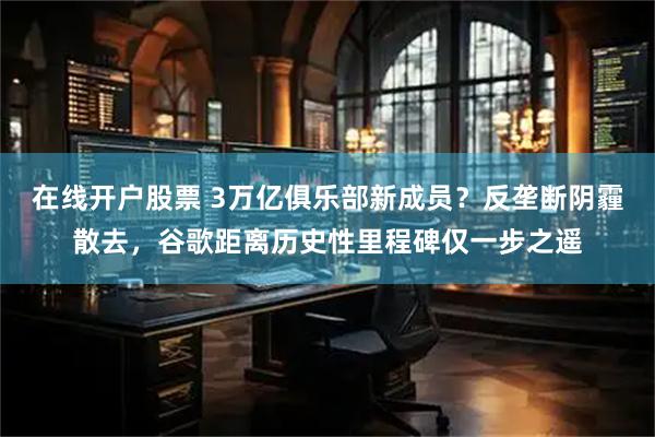 在线开户股票 3万亿俱乐部新成员？反垄断阴霾散去，谷歌距离历史性里程碑仅一步之遥