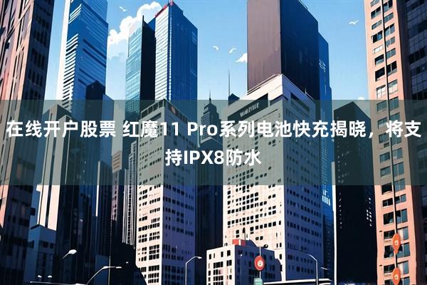 在线开户股票 红魔11 Pro系列电池快充揭晓，将支持IPX8防水