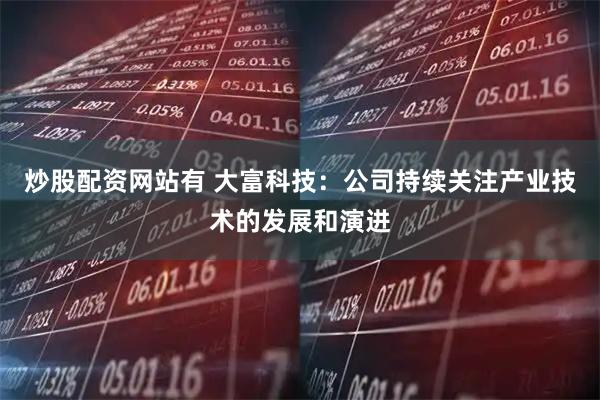 炒股配资网站有 大富科技：公司持续关注产业技术的发展和演进