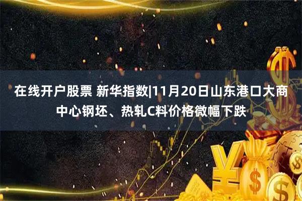在线开户股票 新华指数|11月20日山东港口大商中心钢坯、热轧C料价格微幅下跌