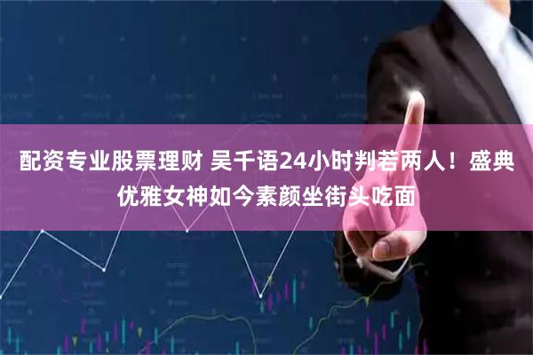 配资专业股票理财 吴千语24小时判若两人！盛典优雅女神如今素颜坐街头吃面