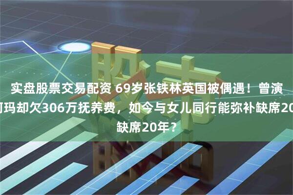 实盘股票交易配资 69岁张铁林英国被偶遇！曾演皇阿玛却欠306万抚养费，如今与女儿同行能弥补缺席20年？