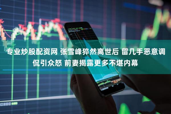 专业炒股配资网 张雪峰猝然离世后 留几手恶意调侃引众怒 前妻揭露更多不堪内幕