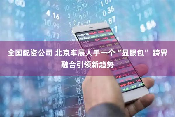 全国配资公司 北京车展人手一个“显眼包” 跨界融合引领新趋势