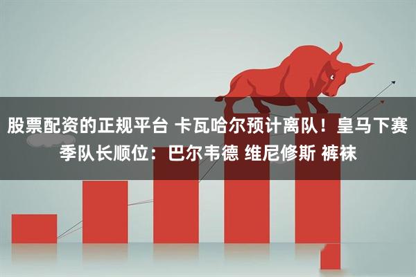 股票配资的正规平台 卡瓦哈尔预计离队！皇马下赛季队长顺位：巴尔韦德 维尼修斯 裤袜