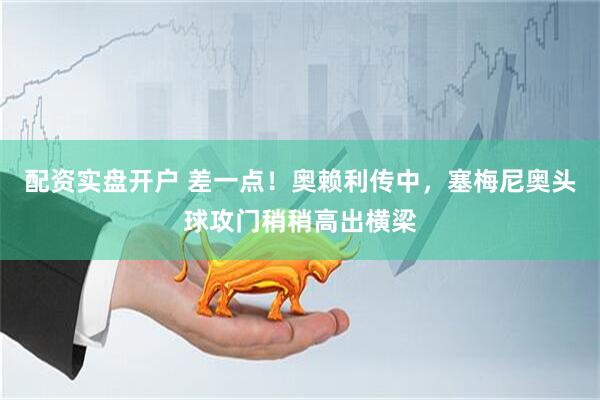 配资实盘开户 差一点！奥赖利传中，塞梅尼奥头球攻门稍稍高出横梁