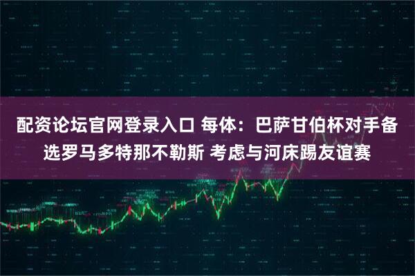 配资论坛官网登录入口 每体：巴萨甘伯杯对手备选罗马多特那不勒斯 考虑与河床踢友谊赛