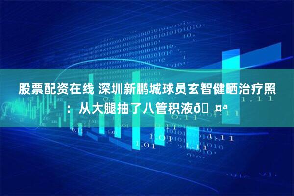 股票配资在线 深圳新鹏城球员玄智健晒治疗照：从大腿抽了八管积液🤪
