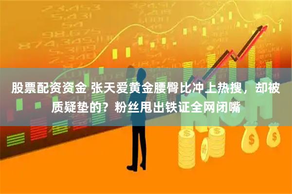 股票配资资金 张天爱黄金腰臀比冲上热搜，却被质疑垫的？粉丝甩出铁证全网闭嘴