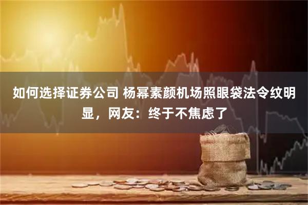 如何选择证券公司 杨幂素颜机场照眼袋法令纹明显，网友：终于不焦虑了