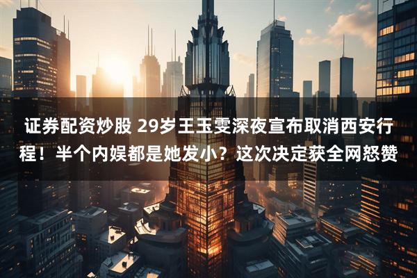 证券配资炒股 29岁王玉雯深夜宣布取消西安行程！半个内娱都是她发小？这次决定获全网怒赞