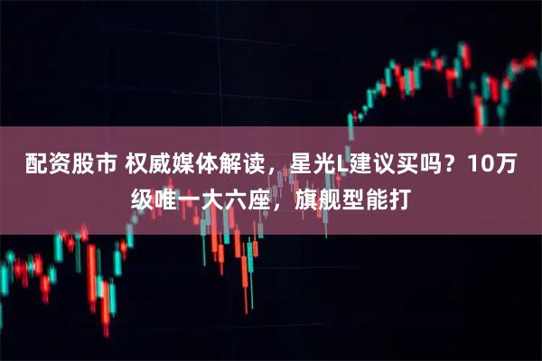配资股市 权威媒体解读，星光L建议买吗？10万级唯一大六座，旗舰型能打