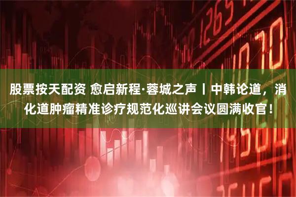 股票按天配资 愈启新程·蓉城之声丨中韩论道,消化道肿瘤精准诊疗规范化巡讲会议圆满收官!