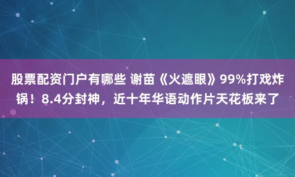 股票配资门户有哪些 谢苗《火遮眼》99%打戏炸锅！8.4分封神，近十年华语动作片天花板来了