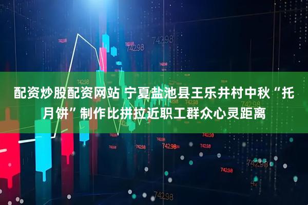 配资炒股配资网站 宁夏盐池县王乐井村中秋“托月饼”制作比拼拉近职工群众心灵距离