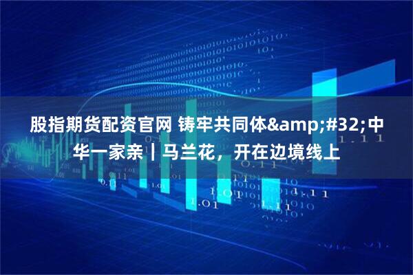 股指期货配资官网 铸牢共同体 中华一家亲｜马兰花，开在边境线上
