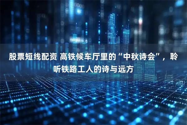 股票短线配资 高铁候车厅里的“中秋诗会”，聆听铁路工人的诗与远方