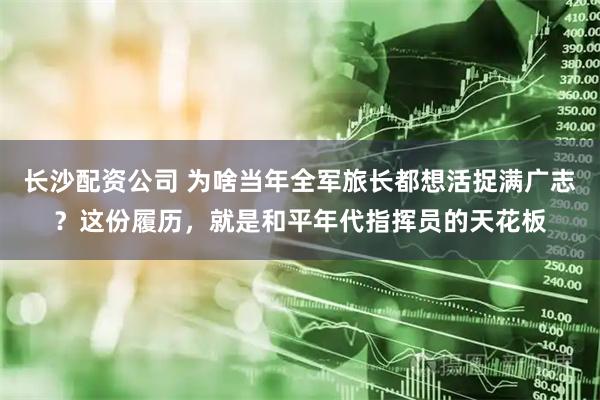 长沙配资公司 为啥当年全军旅长都想活捉满广志？这份履历，就是和平年代指挥员的天花板