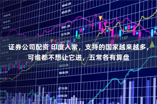 证券公司配资 印度入常，支持的国家越来越多，可谁都不想让它进，五常各有算盘